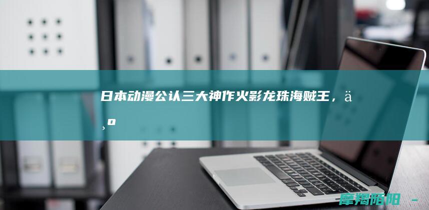 日本动漫公认三大神作：火影/龙珠/海贼王，为何能征服全球亿万观众？