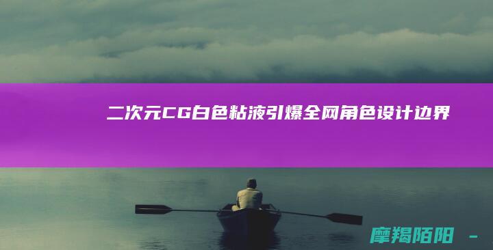 二次元CG白色粘液引爆全网角色设计边界